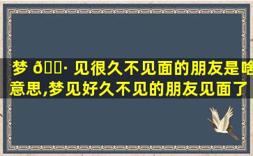 梦 🕷 见很久不见面的朋友是啥意思,梦见好久不见的朋友见面了是什么意思